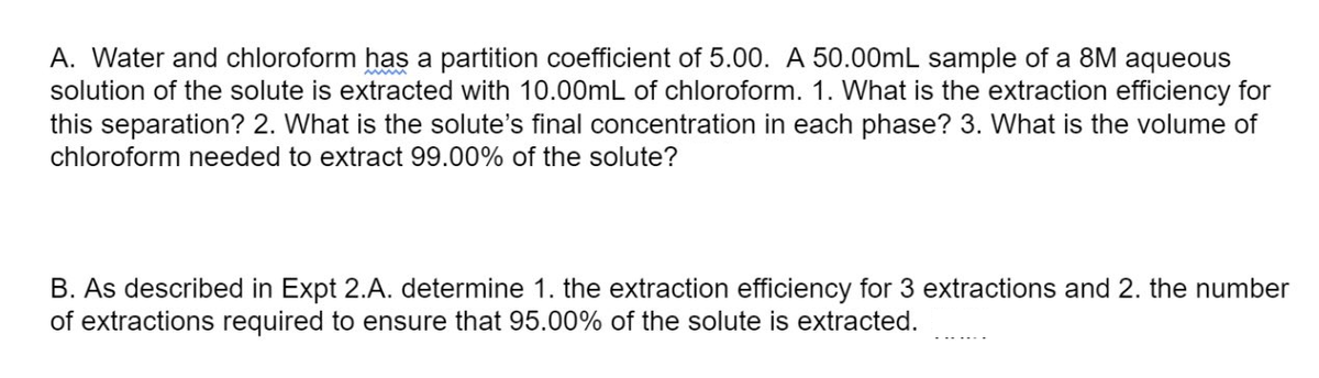 A. Water and chloroform has a partition coefficient of 5.00. A 50.00mL sample of a 8M aqueous
solution of the solute is extracted with 10.00mL of chloroform. 1. What is the extraction efficiency for
this separation? 2. What is the solute's final concentration in each phase? 3. What is the volume of
chloroform needed to extract 99.00% of the solute?
B. As described in Expt 2.A. determine 1. the extraction efficiency for 3 extractions and 2. the number
of extractions required to ensure that 95.00% of the solute is extracted.
