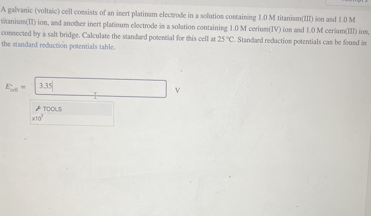 A galvanic (voltaic) cell consists of an inert platinum electrode in a solution containing 1.0 M titanium(III) ion and 1.0 M
titanium(II) ion, and another inert platinum electrode in a solution containing 1.0 M cerium(IV) ion and 1.0 M cerium(III) ion,
connected by a salt bridge. Calculate the standard potential for this cell at 25 °C. Standard reduction potentials can be found in
the standard reduction potentials table.
E cell
3.35
x10
TOOLS
V