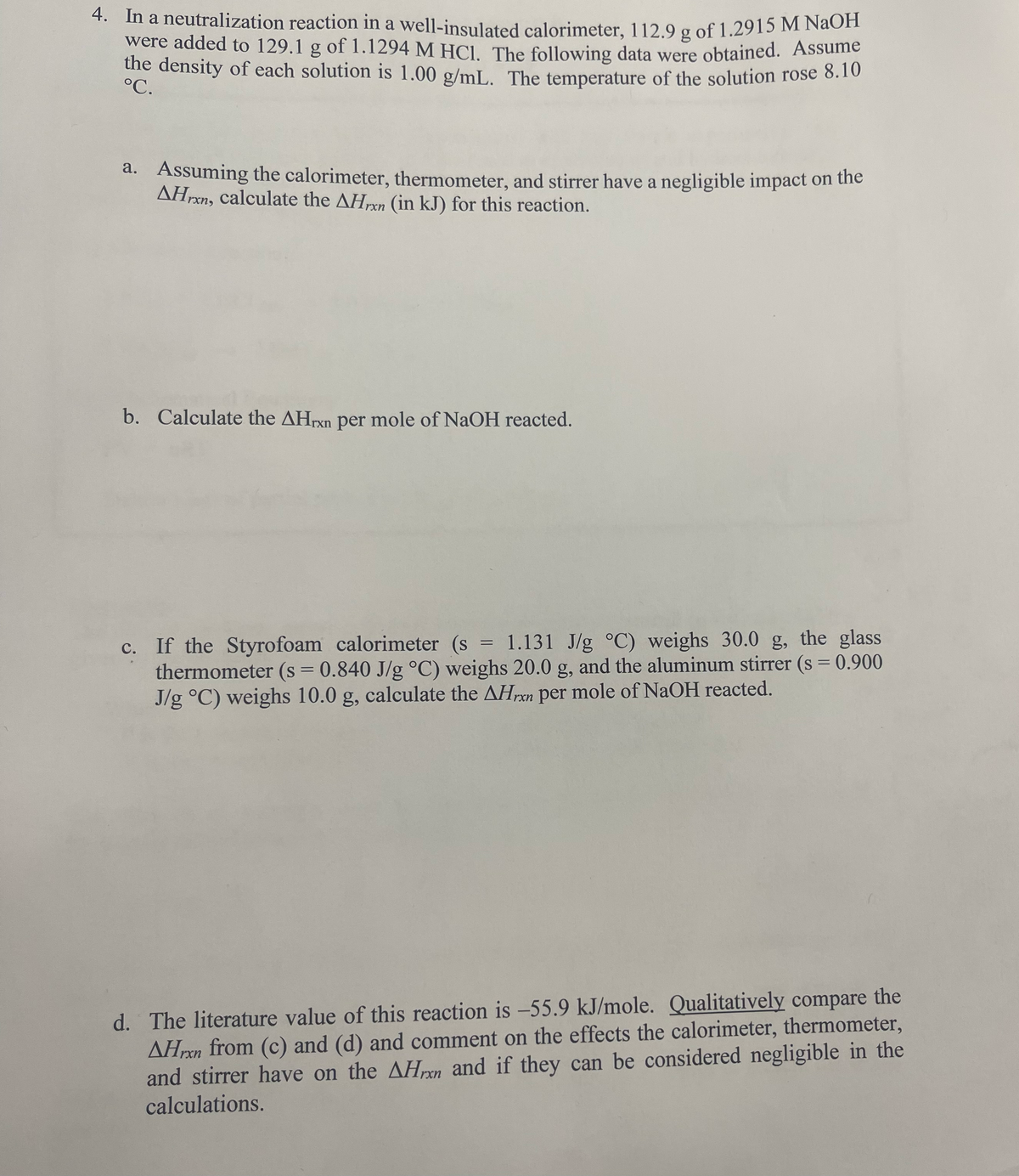 4. In a neutralization reaction in a well-insulated calorimeter, 112.9 g of 1.2915 M NaOH
were added to 129.1 g of 1.1294 M HCl. The following data were obtained. Assume
the density of each solution is 1.00 g/mL. The temperature of the solution rose 8.10
°C.
a. Assuming the calorimeter, thermometer, and stirrer have a negligible impact on the
AHrxn, calculate the AHxn (in kJ) for this reaction.
b. Calculate the AHrxn per mole of NaOH reacted.
c. If the Styrofoam calorimeter (s = 1.131 J/g °C) weighs 30.0 g, the glass
thermometer (s = 0.840 J/g °C) weighs 20.0 g, and the aluminum stirrer (s = 0.900
J/g °C) weighs 10.0 g, calculate the AHxn per mole of NaOH reacted.
d. The literature value of this reaction is -55.9 kJ/mole. Qualitatively compare the
AHren from (c) and (d) and comment on the effects the calorimeter, thermometer,
and stirrer have on the AHxn and if they can be considered negligible in the
calculations.