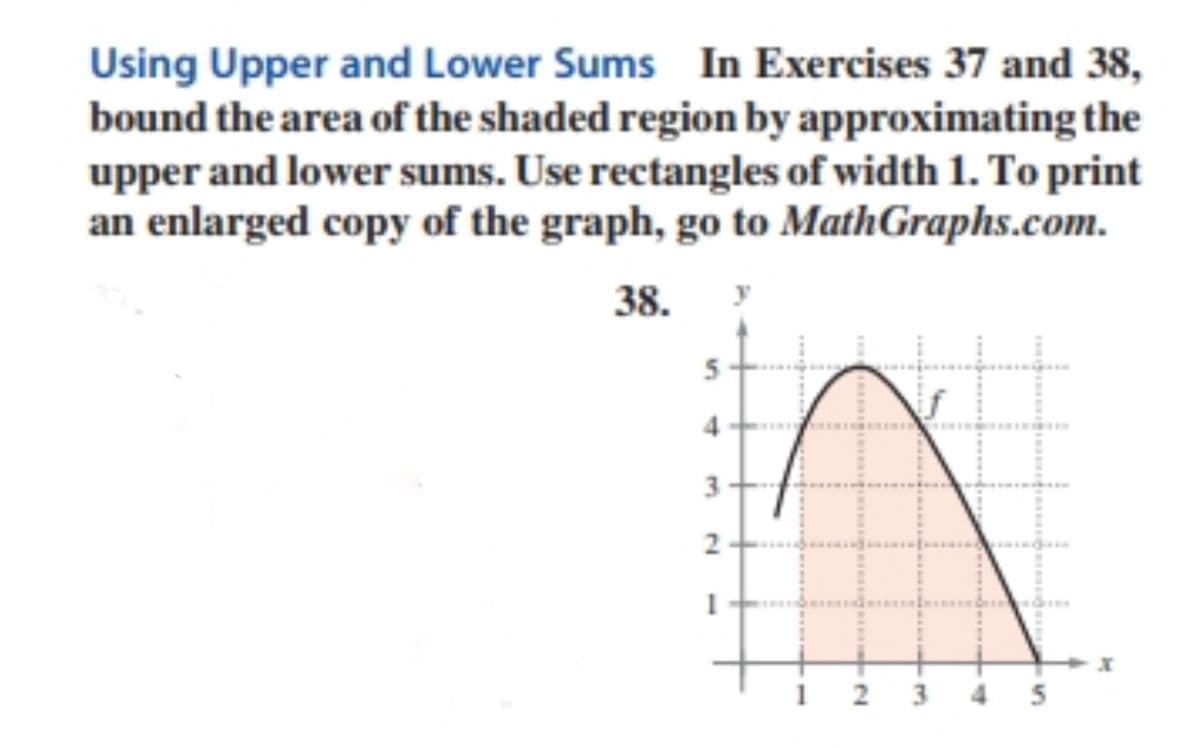 Using Upper and Lower Sums In Exercises 37 and 38,
bound the area of the shaded region by approximating the
upper and lower sums. Use rectangles of width 1. To print
an enlarged copy of the graph, go to MathGraphs.com.
38.
y
5
3
5
3.
2.
