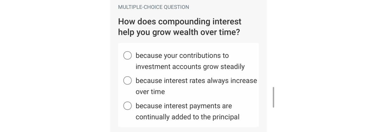 MULTIPLE-CHOICE QUESTION
How does compounding interest
help you grow wealth over time?
because your contributions to
investment accounts grow steadily
O because interest rates always increase
over time
O because interest payments are
continually added to the principal