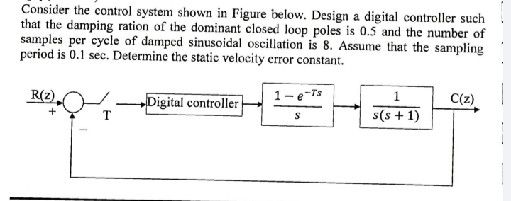 Consider the control system shown in Figure below. Design a digital controller such
that the damping ration of the dominant closed loop poles is 0.5 and the number of
samples per cycle of damped sinusoidal oscillation is 8. Assume that the sampling
period is 0.1 sec. Determine the static velocity error constant.
R(z)
1- e-Ts
1
C(z)
Digital controller
T
S
s(s+ 1)