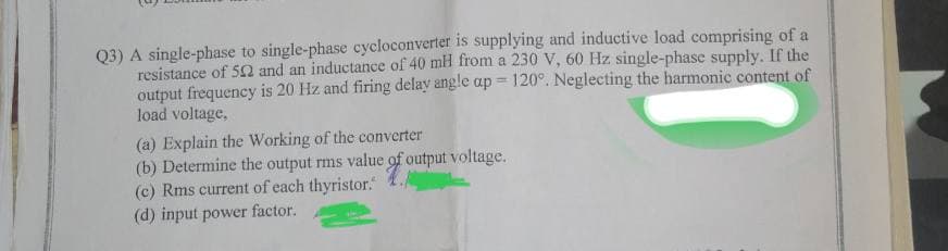 Q3) A single-phase to single-phase cycloconverter is supplying and inductive load comprising of a
resistance of 502 and an inductance of 40 mH from a 230 V, 60 Hz single-phase supply. If the
output frequency is 20 Hz and firing delay angle ap 120°. Neglecting the harmonic content of
load voltage,
(a) Explain the Working of the converter
(b) Determine the output rms value of output voltage.
(c) Rms current of each thyristor."
(d) input power factor.