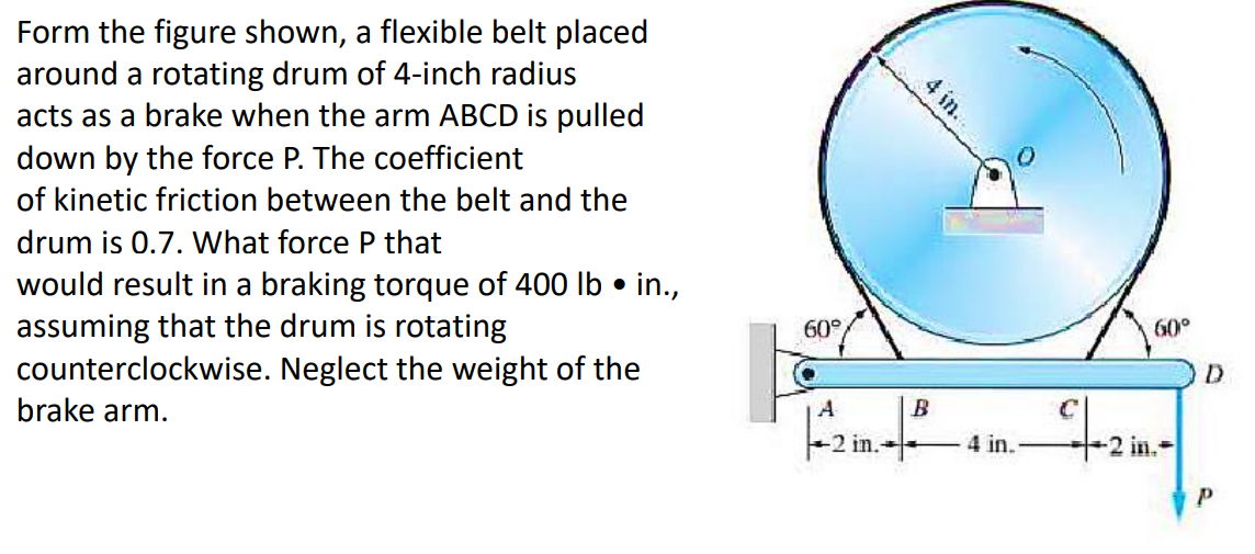 Form the figure shown, a flexible belt placed
around a rotating drum of 4-inch radius
acts as a brake when the arm ABCD is pulled
down by the force P. The coefficient
of kinetic friction between the belt and the
drum is 0.7. What force P that
would result in a braking torque of 400 lb . in.,
assuming that the drum is rotating
Neglect the weight of the
counterclockwise.
brake arm.
60°
4 in.
60°
A
B
C
-2 in.²4in. 2 in.
42×-|
-2
D
P