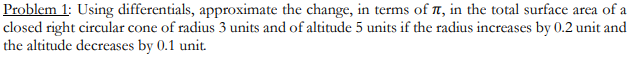 Problem 1: Using differentials, approximate the change, in terms of , in the total surface area of a
closed right circular cone of radius 3 units and of altitude 5 units if the radius increases by 0.2 unit and
the altitude decreases by 0.1 unit.