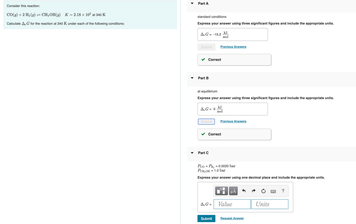 Part A
Consider this reaction:
CO(g) +2 H2 (9) = CH;OH(9)
K = 2.18 × 10² at 340 K
standard conditions
Calculate A,G for the reaction at 340 K under each of the following conditions:
Express your answer using three significant figures and include the appropriate units.
kJ
A;G = -15.2
mol
Submit
Previous Answers
Correct
Part B
at equilibrium
Express your answer using three significant figures and include the appropriate units.
kJ
A;G = 0
mol
Submit
Previous Answers
v Correct
Part C
Pco = PH, = 0.0020 bar
Рсн,он 3 1.0 bar
Express your answer using one decimal place and include the appropriate units.
HA
A,G = Value
Units
Submit
Request Answer
