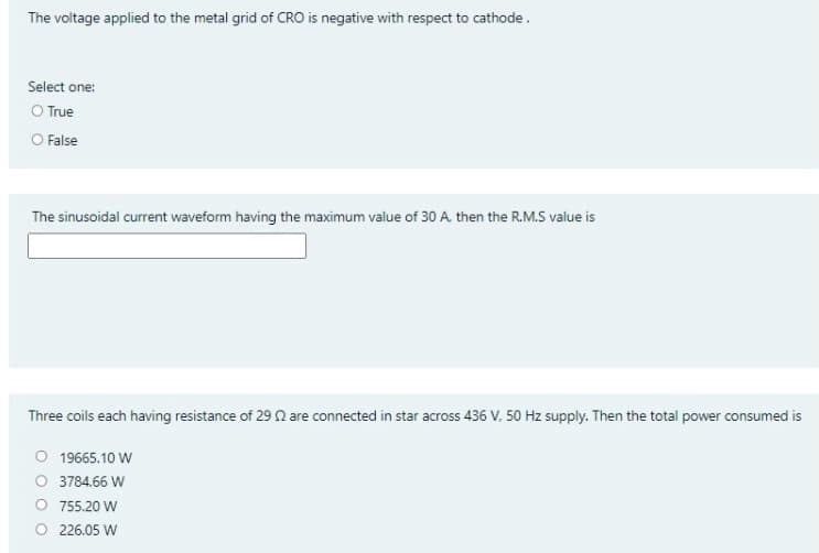 The voltage applied to the metal grid of CRO is negative with respect to cathode.
Select one:
O True
O False
The sinusoidal current waveform having the maximum value of 30 A then the R.M.S value is
Three coils each having resistance of 29 n are connected in star across 436 V, 50 Hz supply. Then the total power consumed is
O 19665.10 W
O 3784.66 W
O 755.20 W
O 226.05 W
