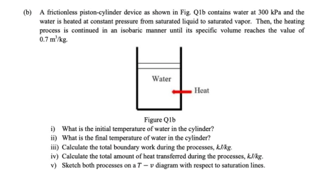 (b) A frictionless piston-cylinder device as shown in Fig. Qlb contains water at 300 kPa and the
water is heated at constant pressure from saturated liquid to saturated vapor. Then, the heating
process is continued in an isobaric manner until its specific volume reaches the value of
0.7 m'/kg.
Water
Heat
Figure Qlb
i) What is the initial temperature of water in the cylinder?
ii) What is the final temperature of water in the cylinder?
iii) Calculate the total boundary work during the processes, kJ/kg.
iv) Calculate the total amount of heat transferred during the processes, kJ/kg.
v) Sketch both processes on a T – v diagram with respect to saturation lines.
