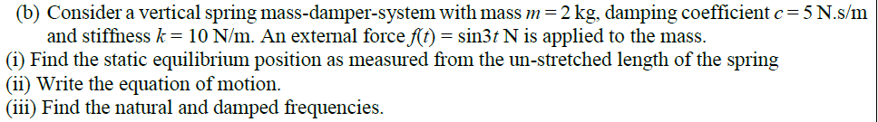 (b) Consider a vertical spring mass-damper-system with mass m=2 kg, damping coefficient c= 5 N.s/m
and stiffness k = 10 N/m. An external force f(t) = sin3t N is applied to the mass.
(i) Find the static equilibrium position as measured from the un-stretched length of the spring
(ii) Write the equation of motion.
(iii) Find the natural and damped frequencies.
