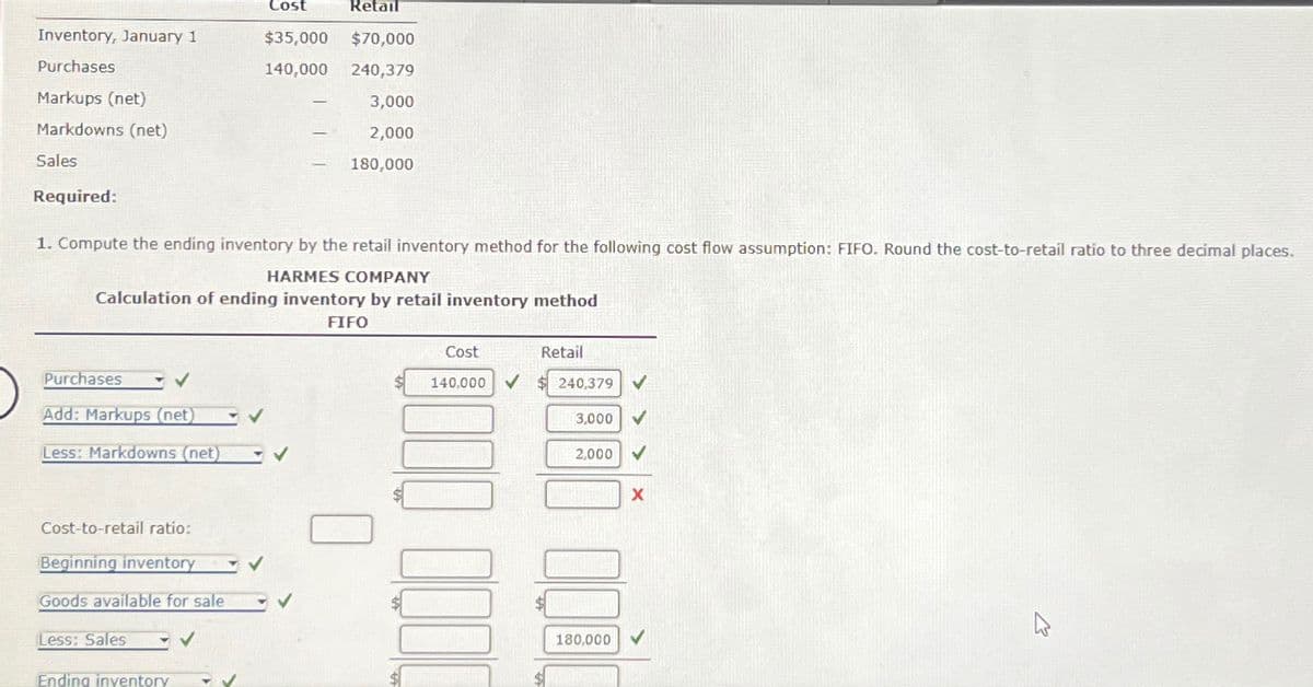 Inventory, January 1
Purchases
Markups (net)
Markdowns (net)
Sales
Required:
Purchases
✓
Add: Markups (net) ✓ ✓
Less: Markdowns (net)
Retail
$35,000 $70,000
140,000 240,379
Cost-to-retail ratio:
Beginning inventory
Goods available for sale
Less: Sales
Ending inventory - ✓
Cost
✓
1. Compute the ending inventory by the retail inventory method for the following cost flow assumption: FIFO. Round the cost-to-retail ratio to three decimal places.
HARMES COMPANY
Calculation of ending inventory by retail inventory method
FIFO
-
✔
-
-
3,000
2,000
180,000
Cost
140,000
Retail
$240,379
3,000
2,000
X
COO
180,000