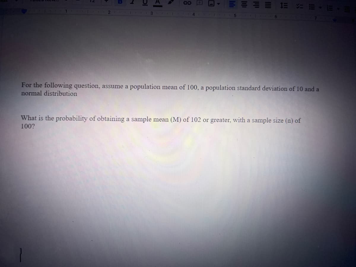 1
DI
3
Al
GOE
5
EEEE
For the following question, assume a population mean of 100, a population standard deviation of 10 and a
normal distribution
What is the probability of obtaining a sample mean (M) of 102 or greater, with a sample size (n) of
100?