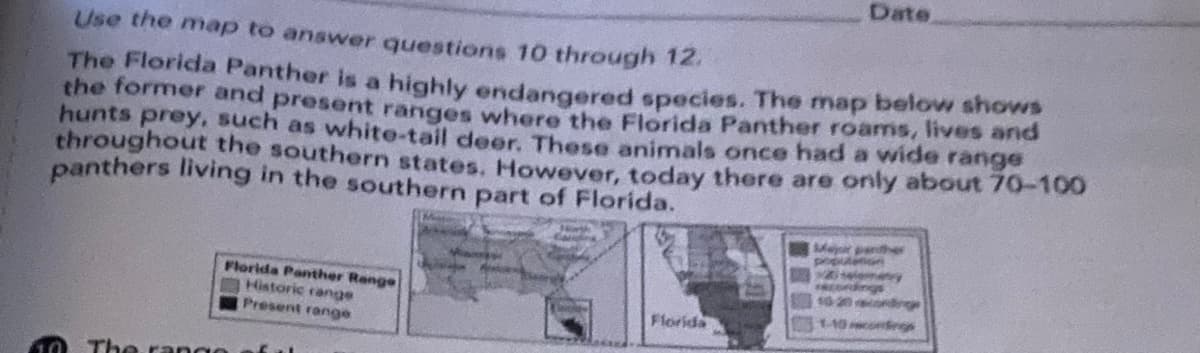 Date
Use the map to answer questions 10 through 12.
The Florida Panther is a highly endangered species. The map below shows
the former and present ranges where the Florida Panther roams, lives and
hunts prey, such as white-tail deer. These animals once had a wide range
throughout the southern states. However, today there are only about 70-100
panthers living in the southern part of Florida.
Majr pather
po
emey
cord
10 20 ondrg
Florida Panther Range
Historic range
Present range
Florida
-10cnge
The ran ge
