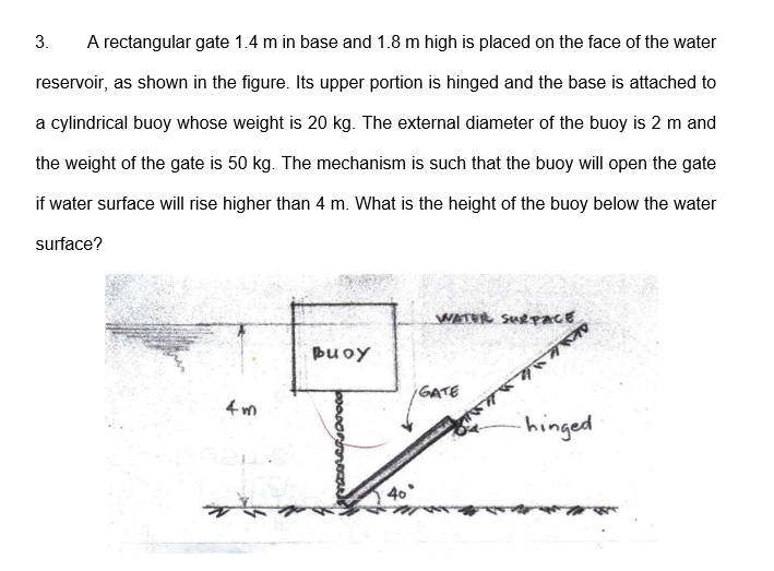 3.
A rectangular gate 1.4 m in base and 1.8 m high is placed on the face of the water
reservoir, as shown in the figure. Its upper portion is hinged and the base is attached to
a cylindrical buoy whose weight is 20 kg. The external diameter of the buoy is 2 m and
the weight of the gate is 50 kg. The mechanism is such that the buoy will open the gate
if water surface will rise higher than 4 m. What is the height of the buoy below the water
surface?
WATER SURPACE
puoy
GATE
4 m
hinged
40
