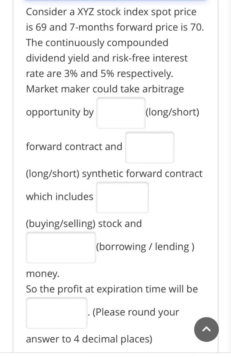 Consider a XYZ stock index spot price
is 69 and 7-months forward price is 70.
The continuously compounded
dividend yield and risk-free interest
rate are 3% and 5% respectively.
Market maker could take arbitrage
opportunity by
(long/short)
forward contract and
(long/short) synthetic forward contract
which includes
(buying/selling) stock and
(borrowing / lending )
money.
So the profit at expiration time will be
(Please round your
answer to 4 decimal places)
