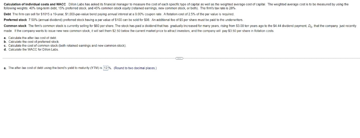 Calculation of individual costs and WACC Dillon Labs has asked its financial manager to measure the cost of each specific type of capital as well as the weighted average cost of capital. The weighted average cost is to be measured by using the
following weights: 40% long-term debt, 15% preferred stock, and 45% common stock equity (retained earnings, new common stock, or both). The firm's tax rate is 28%.
Debt The firm can sell for $1015 a 19-year, $1,000-par-value bond paying annual interest at a 9.00% coupon rate. A flotation cost of 2.5% of the par value
required.
Preferred stock 7.50% (annual dividend) preferred stock having a par value of $100 can be sold for $98. An additional fee of $5 per share must be paid to the underwriters.
Common stock The firm's common stock is currently selling for $60 per share. The stock has paid a dividend that has gradually increased for many years, rising from $3.00 ten years ago to the $4.44 dividend payment, Do, that the company just recently
made. If the company wants to issue new new common stock, it will sell them $2.50 below the current market price to attract investors, and the company will pay $3.50 per share in flotation costs.
a. Calculate the after-tax cost of debt
b. Calculate the cost of preferred stock.
c. Calculate the cost of common stock (both retained earnings and new common stock).
d. Calculate the WACC for Dillon Labs.
a. The after-tax cost of debt using the bond's yield to maturity (YTM) is 12 %. (Round to two decimal places.)
