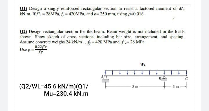 Q1) Design a singly reinforced rectangular section to resist a factored moment of M
kN-m. If f' = 28MPA, f, = 420MPA, and b= 250 mm, using p=0.016.
Q2) Design rectangular section for the beam. Beam weight is not included in the loads
shown. Show sketch of cross sections, including bar size, arrangement, and spacing.
Assume concrete weighs 24 kN/m , fy = 420 MPa and f'= 28 MPa.
0.22f'c
fy
Use p:
WL
(Q2/WL=45.6 kN/m)(Q1/
Mu=230.4 kN.m
8 m
3 m
