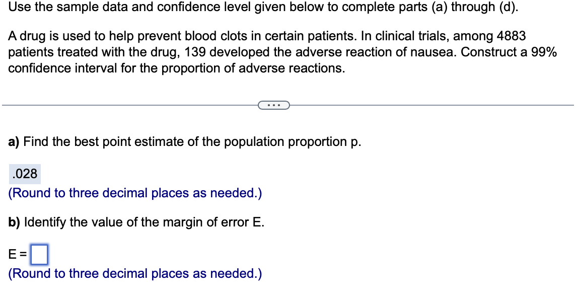 Use the sample data and confidence level given below to complete parts (a) through (d).
A drug is used to help prevent blood clots in certain patients. In clinical trials, among 4883
patients treated with the drug, 139 developed the adverse reaction of nausea. Construct a 99%
confidence interval for the proportion of adverse reactions.
a) Find the best point estimate of the population proportion p.
.028
(Round to three decimal places as needed.)
b) Identify the value of the margin of error E.
E=
(Round to three decimal places as needed.)
