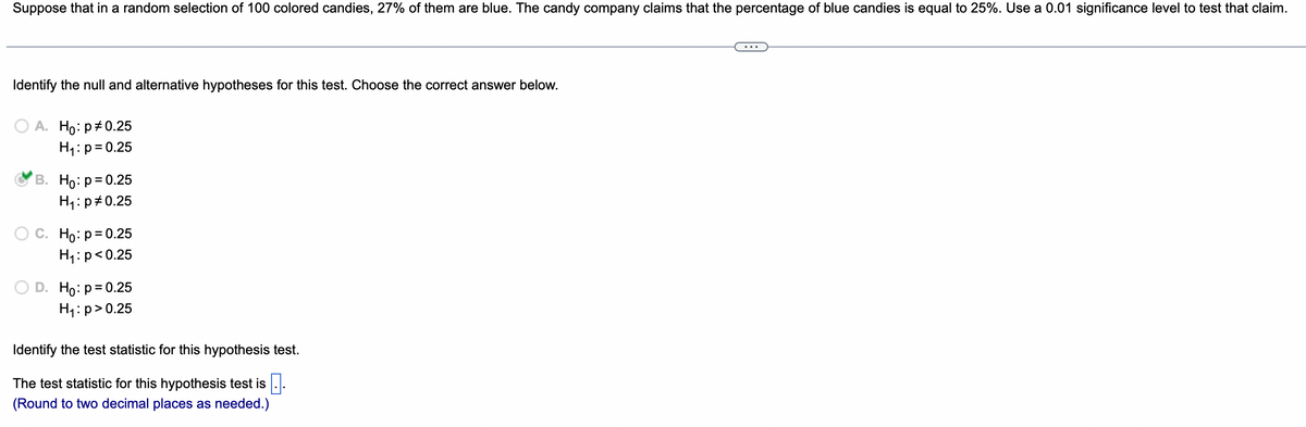 Suppose that in a random selection of 100 colored candies, 27% of them are blue. The candy company claims that the percentage of blue candies is equal to 25%. Use a 0.01 significance level to test that claim.
Identify the null and alternative hypotheses for this test. Choose the correct answer below.
A. Ho: p=0.25
H₁: p = 0.25
B. Ho: p=0.25
H₁: p=0.25
C. Ho: p=0.25
H₁: p<0.25
D. Ho: p=0.25
H₁: p>0.25
Identify the test statistic for this hypothesis test.
The test statistic for this hypothesis test is.
(Round to two decimal places as needed.)
