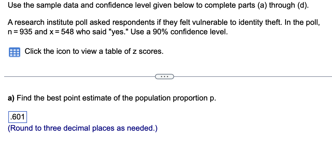 Use the sample data and confidence level given below to complete parts (a) through (d).
A research institute poll asked respondents if they felt vulnerable to identity theft. In the poll,
n = 935 and x = 548 who said "yes." Use a 90% confidence level.
Click the icon to view a table of z scores.
a) Find the best point estimate of the population proportion p.
.601
(Round to three decimal places as needed.)