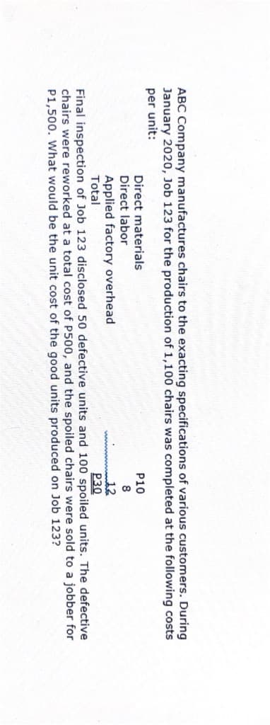 ABC Company manufactures chairs to the exacting specifications of various customers. During
January 2020, Job 123 for the production of 1,100 chairs was completed at the following costs
per unit:
Direct materials
P10
Direct labor
Applied factory overhead
Total
12
P30
Final inspection of Job 123 disclosed 50 defective units and 100 spoiled units. The defective
chairs were reworked at a total cost of P500, and the spoiled chairs were sold to a jobber for
P1,500. What would be the unit cost of the good units produced on Job 123?
