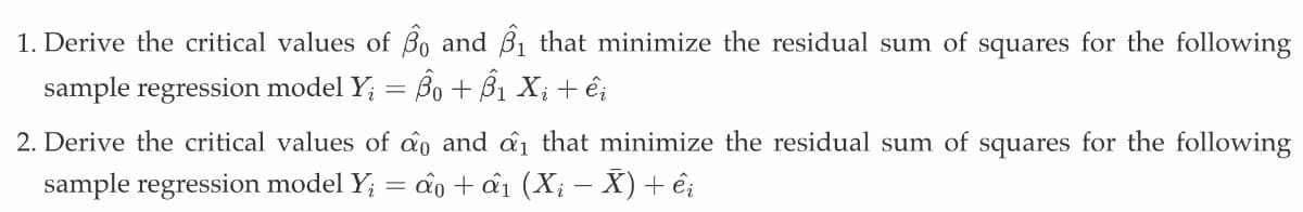 1. Derive the critical values of 3 and ₁ that minimize the residual sum of squares for the following
sample regression model Y₁ = Bo + B₁ Xi + êi
2. Derive the critical values of do and ai that minimize the residual sum of squares for the following
sample regression model Y₁ = ao + ấ₁1 (Xi − X) + êi