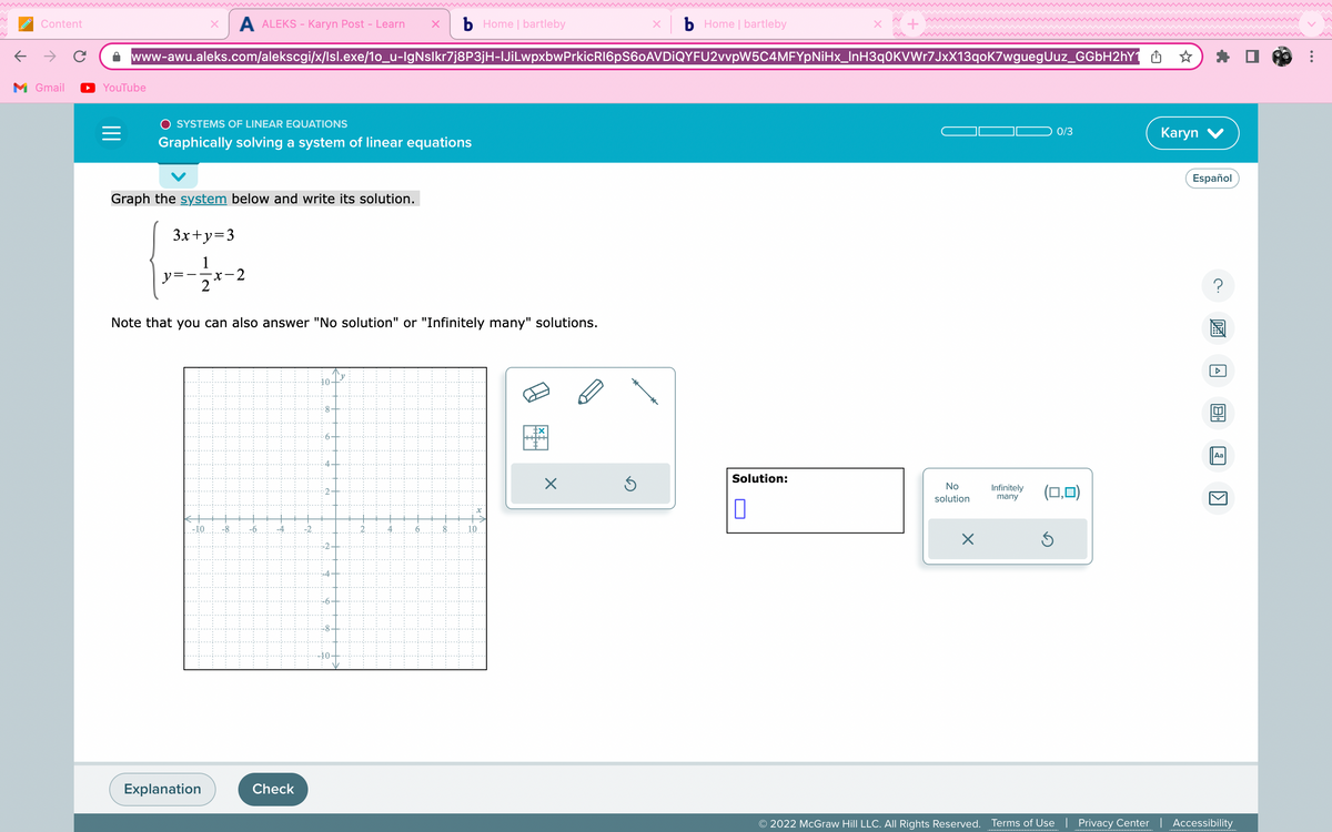 ←
Content
M Gmail
YouTube
=
www-awu.aleks.com/alekscgi/x/Isl.exe/1o_u-lgNslkr7j8P3jH-lJiLwpxbwPrkicRl6pS60AVDIQYFU2vvpW5C4MFYpNiHx_InH3q0KVWr7JxX13qoK7wguegUuz_GGbH2hY1 ☆
O SYSTEMS OF LINEAR EQUATIONS
Graphically solving a system of linear equations
A ALEKS - Karyn Post - Learn X b Home | bartleby
Graph the system below and write its solution.
3x+y=3
y=-
-x-2
2
Note that you can also answer "No solution" or "Infinitely many" solutions.
.-10
Explanation
.10
.st
Check
-N
A
i
a
5
70
tx
x b Home | bartleby
X
Solution:
0
No
solution
X
Infinitely
many
0/3
(0,0)
Ś
Karyn V
Español
20
Aa
1
© 2022 McGraw Hill LLC. All Rights Reserved. Terms of Use | Privacy Center | Accessibility