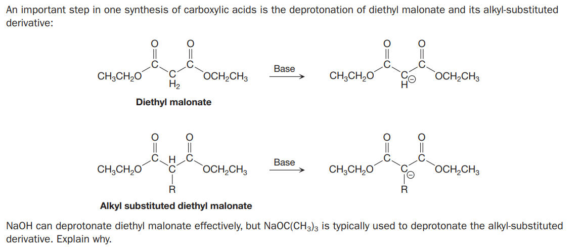 An important step in one synthesis of carboxylic acids is the deprotonation of diethyl malonate and its alkyl-substituted
derivative:
Base
CH;CH2O
OCH,CH3
CH;CH,0
OCH2CH3
H2
Diethyl malonate
Base
CH;CH,0
°C
`OCH,CH3
CH;CH,O
OCH,CH3
R
Alkyl substituted diethyl malonate
NaOH can deprotonate diethyl malonate effectively, but NaOC(CH3)3 is typically used to deprotonate the alkyl-substituted
derivative. Explain why.
