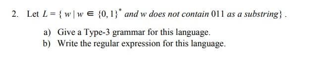 2. Let L = {w|w E {0, 1}" and w does not contain 011 as a substring}.
a) Give a Type-3 grammar for this language.
b) Write the regular expression for this language.
