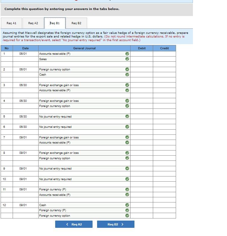 Complete this question by entering your answers in the tabs below.
Req B1
Assuming that Maxwell designates the foreign currency option as a fair value hedge of a foreign currency receivable, prepare
journal entries for the export sale and related hedge in U.S. dollars. (Do not round intermediate calculations. If no entry is
required for a transaction/event, select "No journal entry required" in the first account field.)
No
1
2
3
4
5
6
7
8
9
10
Req A1
11
12
Date
06/01
06/01
06/30
06/30
06/30
06/30
09/01
09/01
09/01
09/01
09/01
Req A2
09/01
Accounts receivable (P)
Sales
Foreign currency option
Cash
Foreign exchange gain or loss
Accounts receivable (P)
Req 82
Foreign exchange gain or loss
Foreign currency option
No journal entry required
No journal entry required
Foreign exchange gain or loss
Accounts receivable (P)
General Journal
Foreign exchange gain or loss
Foreign currency option
No journal entry required
No journal entry required
Foreign currency (P)
Accounts receivable (P)
Cash
Foreign currency (P)
Foreign currency option
< Req A2
Req B2 >
33
>>
>
33
33
3
>
33
333
Debit
Credit