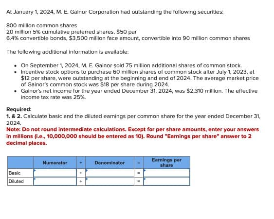 At January 1, 2024, M. E. Gainor Corporation had outstanding the following securities:
800 million common shares
20 million 5% cumulative preferred shares, $50 par
6.4% convertible bonds, $3,500 million face amount, convertible into 90 million common shares
The following additional information is available:
On September 1, 2024, M. E. Gainor sold 75 million additional shares of common stock.
■Incentive stock options to purchase 60 million shares of common stock after July 1, 2023, at
$12 per share, were outstanding at the beginning and end of 2024. The average market price
of Gainor's common stock was $18 per share during 2024.
• Gainor's net income for the year ended December 31, 2024, was $2,310 million. The effective
income tax rate was 25%.
Required:
1. & 2. Calculate basic and the diluted earnings per common share for the year ended December 31,
2024.
Note: Do not round intermediate calculations. Except for per share amounts, enter your answers
in millions (i.e., 10,000,000 should be entered as 10). Round "Earnings per share" answer to 2
decimal places.
Numerator
Basic
Diluted
Denominator
Earnings per
share