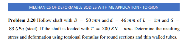 MECHANICS OF DEFORMABLE BODIES WITH ME APPLICATION - TORSION
Problem 3.20 Hollow shaft with D = 50 mm and d = 46 mm of L = 1m and G =
83 GPa (steel). If the shaft is loaded with T = 200 KN – mm. Determine the resulting
stress and deformation using torsional formulas for round sections and thin walled tubes.
