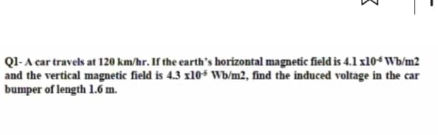 3
Q1- A car travels at 120 km/hr. If the earth's horizontal magnetic field is 4.1 x10-6 Wb/m2
and the vertical magnetic field is 4.3 x10-5 Wb/m2, find the induced voltage in the car
bumper of length 1.6 m.