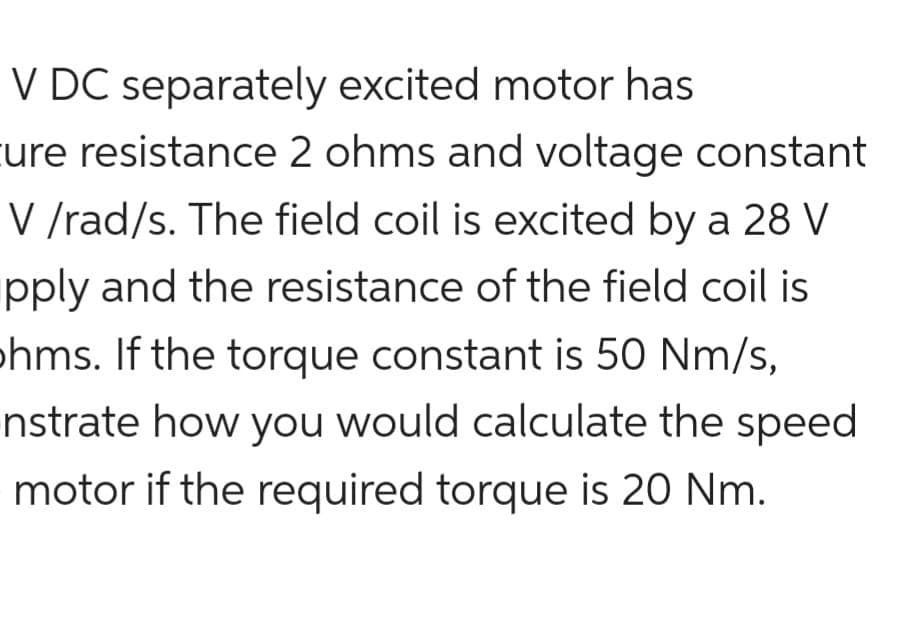 V DC separately excited motor has
ure resistance 2 ohms and voltage constant
V /rad/s. The field coil is excited by a 28 V
pply and the resistance of the field coil is
›hms. If the torque constant is 50 Nm/s,
nstrate how you would calculate the speed
motor if the required torque is 20 Nm.