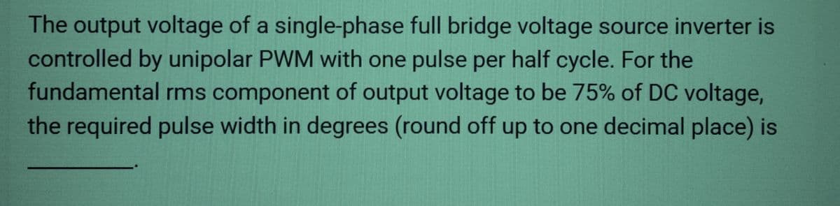 The output voltage of a single-phase full bridge voltage source inverter is
controlled by unipolar PWM with one pulse per half cycle. For the
fundamental rms component of output voltage to be 75% of DC voltage,
the required pulse width in degrees (round off up to one decimal place) is