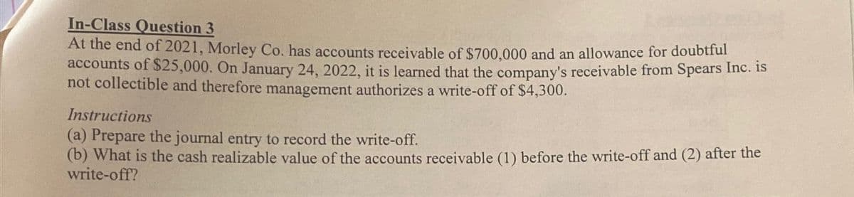 In-Class Question 3
At the end of 2021, Morley Co. has accounts receivable of $700,000 and an allowance for doubtful
accounts of $25,000. On January 24, 2022, it is learned that the company's receivable from Spears Inc. is
not collectible and therefore management authorizes a write-off of $4,300.
Instructions
(a) Prepare the journal entry to record the write-off.
(b) What is the cash realizable value of the accounts receivable (1) before the write-off and (2) after the
write-off?
