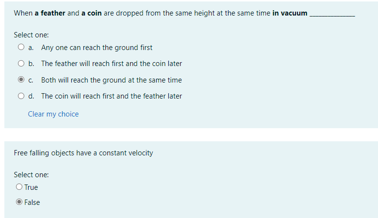 When a feather and a coin are dropped from the same height at the same time in vacuum
Select one:
O a. Any one can reach the ground first
O b. The feather will reach first and the coin later
C.
Both will reach the ground at the same time
O d. The coin will reach first and the feather later
Clear my choice
Free falling objects have a constant velocity
Select one:
O True
False
