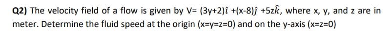 Q2) The velocity field of a flow is given by V= (3y+2)î +(x-8)ĵ +5zk, where x, y, and z are in
meter. Determine the fluid speed at the origin (x=y=z=0) and on the y-axis (x=z=0)