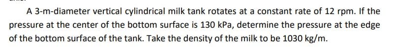 A 3-m-diameter vertical cylindrical milk tank rotates at a constant rate of 12 rpm. If the
pressure at the center of the bottom surface is 130 kPa, determine the pressure at the edge
of the bottom surface of the tank. Take the density of the milk to be 1030 kg/m.