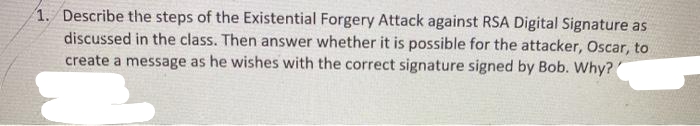 1. Describe the steps of the Existential Forgery Attack against RSA Digital Signature as
discussed in the class. Then answer whether it is possible for the attacker, Oscar, to
create a message as he wishes with the correct signature signed by Bob. Why?
