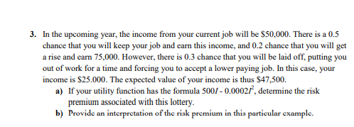 3. In the upcoming year, the income from your current job will be $50,000. There is a 0.5
chance that you will keep your job and eam this income, and 0.2 chance that you will get
a rise and earn 75,000. However, there is 0.3 chance that you will be laid off, putting you
out of work for a time and forcing you to accept a lower paying job. In this case, your
income is $25.000. The expected value of your income is thus $47,500.
a) If your utility function has the formula 5001 - 0.0002/, determine the risk
premium associated with this lottery.
b) Provide an interpretation of the risk premium in this particular example.
