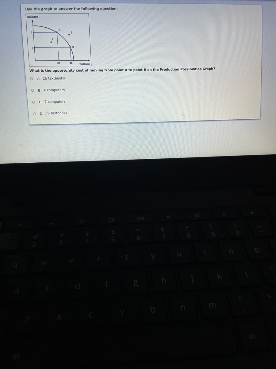 Use the graph to answer the following question.
Computes
Textbooks
What is the opportunity cost of moving from point A to point B on the Production Possibilities Graph?
A. 26 textbooks
O B. 4 computers
C. 7 computers
O D. 39 textbooks
&
7.
4
m
