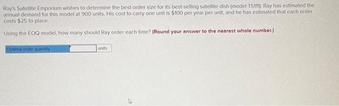 Ray's Satellite Emporium wishes to determine the best order size for its best-selling satellite dish (model TS111). Ray has estimated the
annual demand for this model at 900 units. His cost to carry one unit is $100 per year per unit, and he has estimated that each order
costs $25 to place.
Using the EOQ model, how many should Ray order each time? (Round your answer to the nearest whole number.)
Optimal order quantity
units