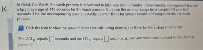 K
At Quick Car Wash, the wash process is advertised to take less than 8 minutes. Consequently, management has set
a target average of 440 seconds for the wash process. Suppose the average range for a sample of 9 cars is 9
seconds. Use the accompanying table to establish control limits for sample means and ranges for the car wash
process.
Click the icon to view the table of factors for calculating three-sigma limits for the x-chart and R-chart.
seconds. (Enter your responses rounded to two decimal
The UCLR equals seconds and the LCLR equals
places.)