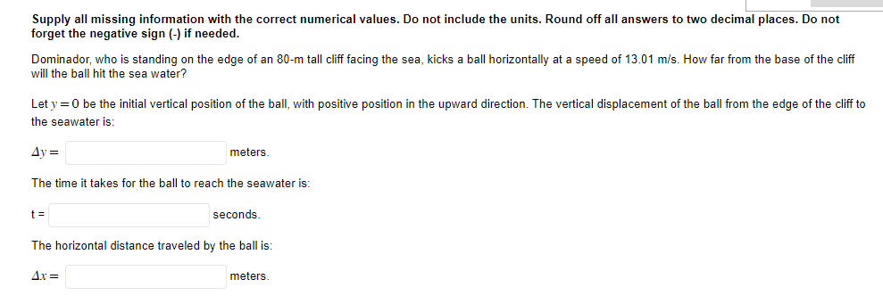 Supply all missing information with the correct numerical values. Do not include the units. Round off all answers to two decimal places. Do not
forget the negative sign (-) if needed.
Dominador, who is standing on the edge of an 80-m tall cliff facing the sea, kicks a ball horizontally at a speed of 13.01 m/s. How far from the base of the cliff
will the ball hit the sea water?
Let y = 0 be the initial vertical position of the ball, with positive position in the upward direction. The vertical displacement of the ball from the edge of the cliff to
the seawater is:
Ay=
The time it takes for the ball to reach the seawater is:
t =
meters.
4x =
seconds.
The horizontal distance traveled by the ball is:
meters.