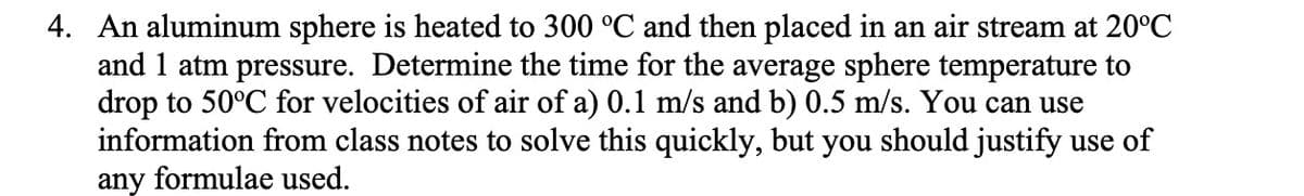 4. An aluminum sphere is heated to 300 °C and then placed in an air stream at 20°C
and 1 atm pressure. Determine the time for the average sphere temperature to
drop to 50°C for velocities of air of a) 0.1 m/s and b) 0.5 m/s. You can use
information from class notes to solve this quickly, but you should justify use of
any formulae used.