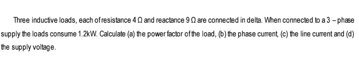 Three inductive loads, each of resistance 4 Q and reactance 9 Q are connected in delta. When connected to a 3 – phase
supply the loads consume 1.2kW. Calculate (a) the power factor of the load, (b) the phase current, (c) the line current and (d)
the supply voltage.
