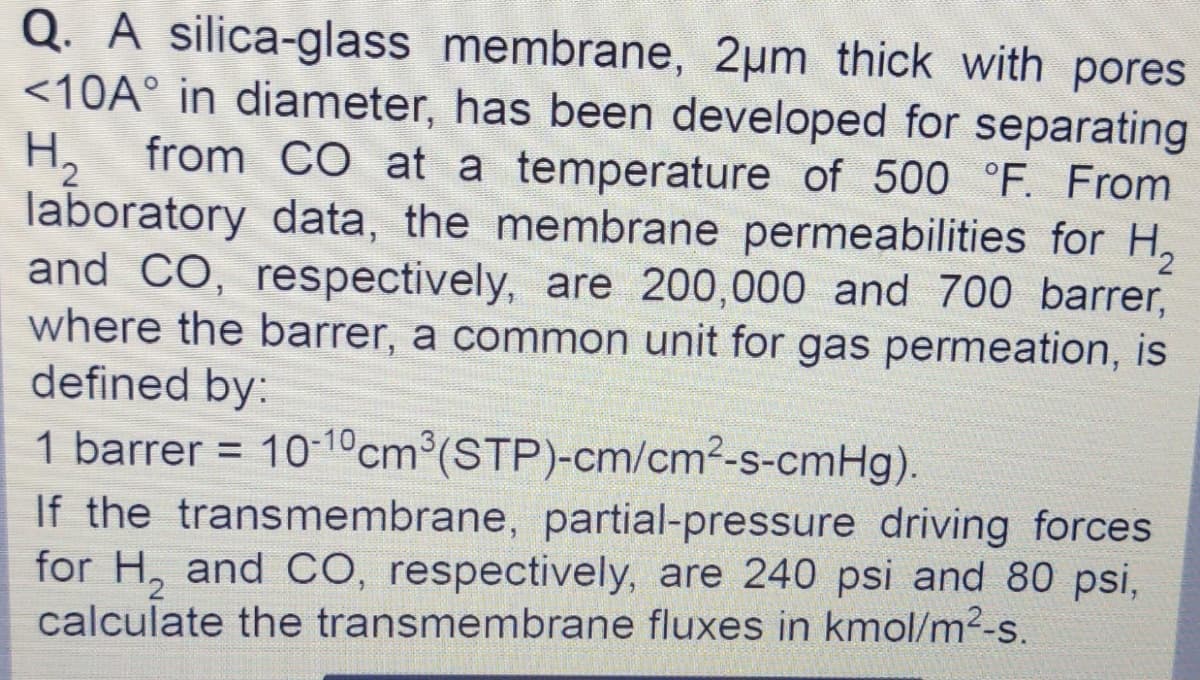 Q. A silica-glass membrane, 2µm thick with pores
<10A° in diameter, has been developed for separating
from CO at a temperature of 500 °F. From
H,
laboratory data, the membrane permeabilities for H,
and CO, respectively, are 200,000 and 700 barrer,
where the barrer, a common unit for gas permeation, is
defined by:
1 barrer = 10-10cm°(STP)-cm/cm2-s-cmHg).
If the transmembrane, partial-pressure driving forces
for H, and CO, respectively, are 240 psi and 80 psi,
calculate the transmembrane fluxes in kmol/m2-s.
