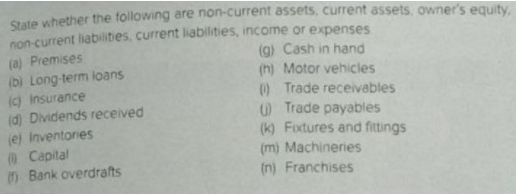 State whether the following are non-current assets, current assets, owner's equity,
(a) Premises
(b) Long-term loans
(c) insurance
(d) Dividends received
(e) Inventories
@Capital
n Bank overdrafts
non-current liabilities, current liabilities, income or expenses
(g) Cash in hand
(h) Motor vehicles
() Trade receivables
O Trade payables
(k) Fixtures and fittings
(m) Machineries
(n) Franchises
