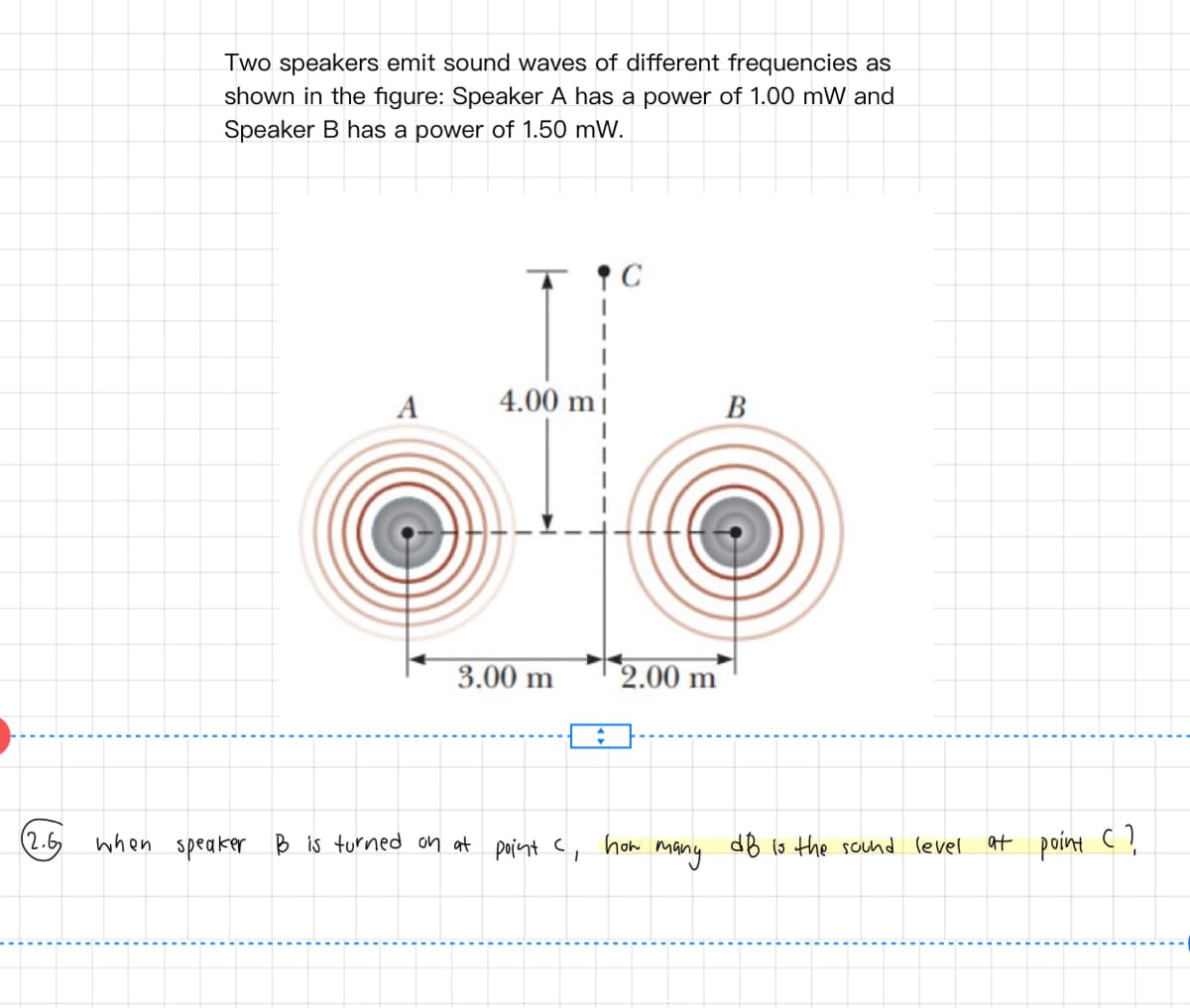 Two speakers emit sound waves of different frequencies as
shown in the figure: Speaker A has a power of 1.00 mW and
Speaker B has a power of 1.50 mW.
A
4.00 mi
В
3.00 m
2.00 m
(2.6
when speaker B is turned on at point c,
how
many
dB ls the sound level
at point C ,
