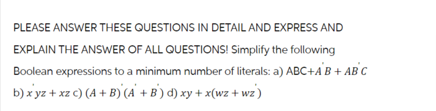 PLEASE ANSWER THESE QUESTIONS IN DETAIL AND EXPRESS AND
EXPLAIN THE ANSWER OF ALL QUESTIONS! Simplify the following
Boolean expressions to a minimum number of literals: a) ABC+A B + AB C
b) xyz + xz c) (A + B)'(A' + B') d) xy + x(wz + wz)